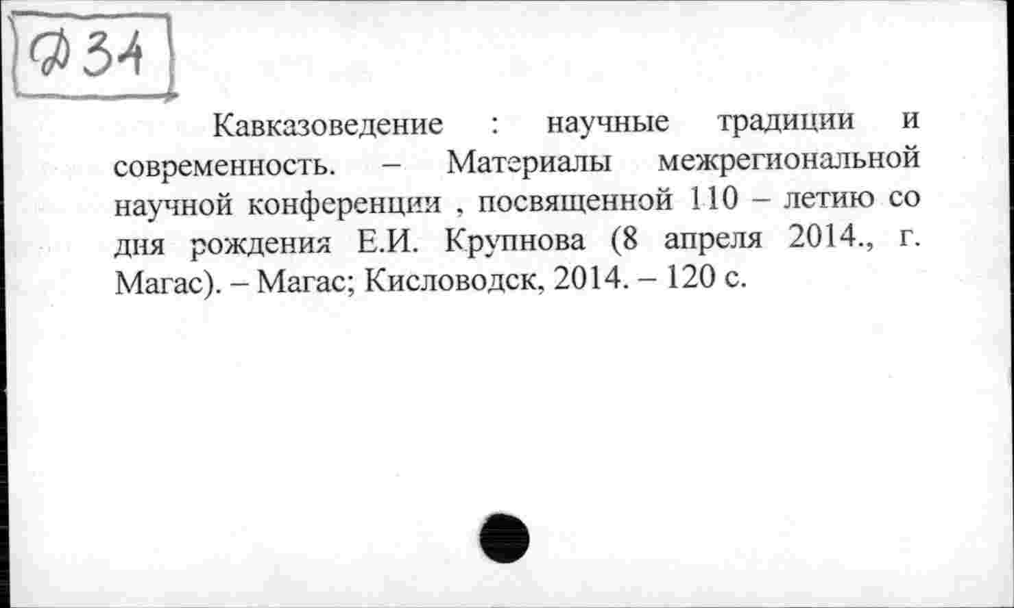 ﻿$34
»—.—-4
Кавказоведение : научные традиции и современность. — Материалы межрегиональной научной конференции , посвященной 110 — летию со дня рождения Е.И. Крупнова (8 апреля 2014., г. Магас). - Магас; Кисловодск, 2014.-120 с.